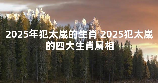 2025年犯太嵗的生肖 2025犯太嵗的四大生肖屬相